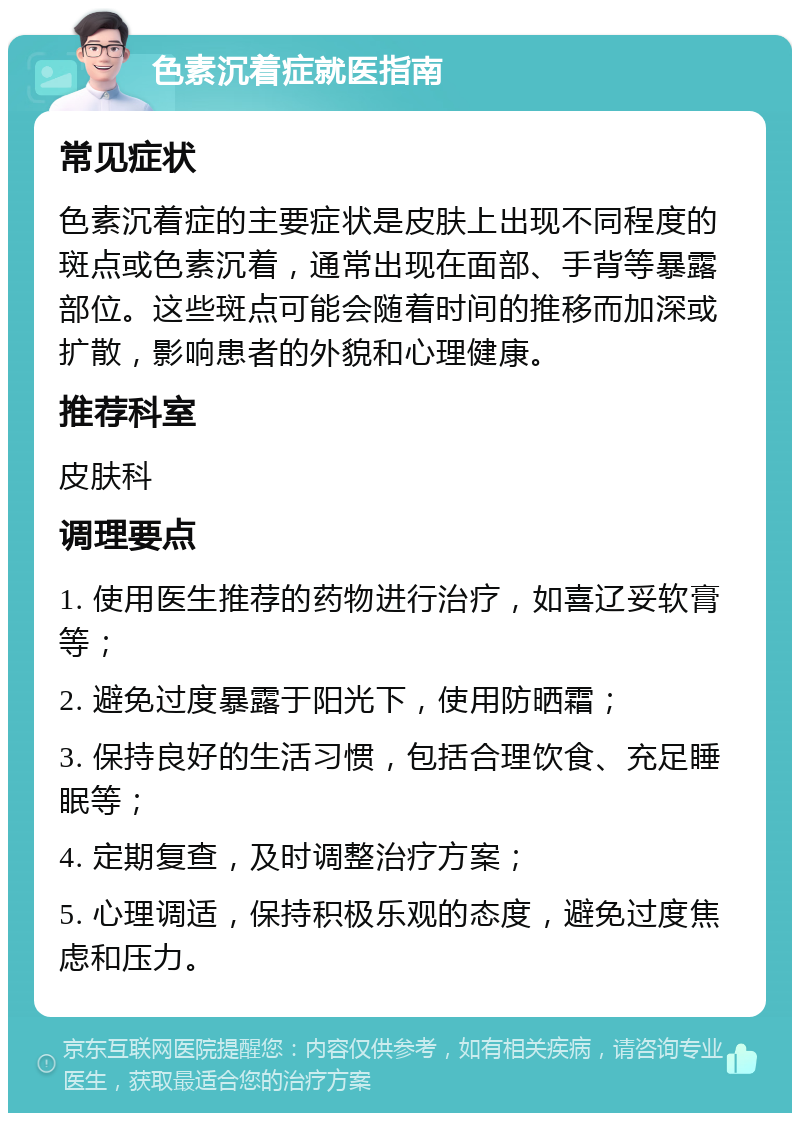 色素沉着症就医指南 常见症状 色素沉着症的主要症状是皮肤上出现不同程度的斑点或色素沉着，通常出现在面部、手背等暴露部位。这些斑点可能会随着时间的推移而加深或扩散，影响患者的外貌和心理健康。 推荐科室 皮肤科 调理要点 1. 使用医生推荐的药物进行治疗，如喜辽妥软膏等； 2. 避免过度暴露于阳光下，使用防晒霜； 3. 保持良好的生活习惯，包括合理饮食、充足睡眠等； 4. 定期复查，及时调整治疗方案； 5. 心理调适，保持积极乐观的态度，避免过度焦虑和压力。