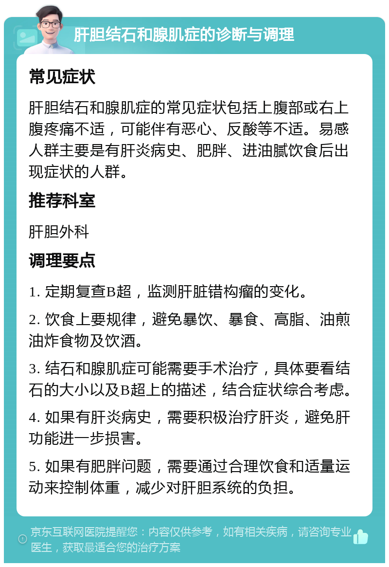 肝胆结石和腺肌症的诊断与调理 常见症状 肝胆结石和腺肌症的常见症状包括上腹部或右上腹疼痛不适，可能伴有恶心、反酸等不适。易感人群主要是有肝炎病史、肥胖、进油腻饮食后出现症状的人群。 推荐科室 肝胆外科 调理要点 1. 定期复查B超，监测肝脏错构瘤的变化。 2. 饮食上要规律，避免暴饮、暴食、高脂、油煎油炸食物及饮酒。 3. 结石和腺肌症可能需要手术治疗，具体要看结石的大小以及B超上的描述，结合症状综合考虑。 4. 如果有肝炎病史，需要积极治疗肝炎，避免肝功能进一步损害。 5. 如果有肥胖问题，需要通过合理饮食和适量运动来控制体重，减少对肝胆系统的负担。