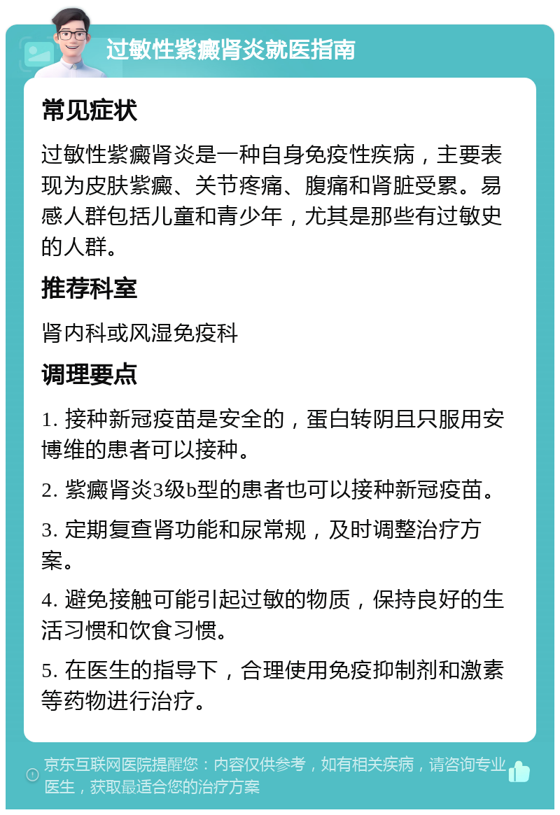 过敏性紫癜肾炎就医指南 常见症状 过敏性紫癜肾炎是一种自身免疫性疾病，主要表现为皮肤紫癜、关节疼痛、腹痛和肾脏受累。易感人群包括儿童和青少年，尤其是那些有过敏史的人群。 推荐科室 肾内科或风湿免疫科 调理要点 1. 接种新冠疫苗是安全的，蛋白转阴且只服用安博维的患者可以接种。 2. 紫癜肾炎3级b型的患者也可以接种新冠疫苗。 3. 定期复查肾功能和尿常规，及时调整治疗方案。 4. 避免接触可能引起过敏的物质，保持良好的生活习惯和饮食习惯。 5. 在医生的指导下，合理使用免疫抑制剂和激素等药物进行治疗。