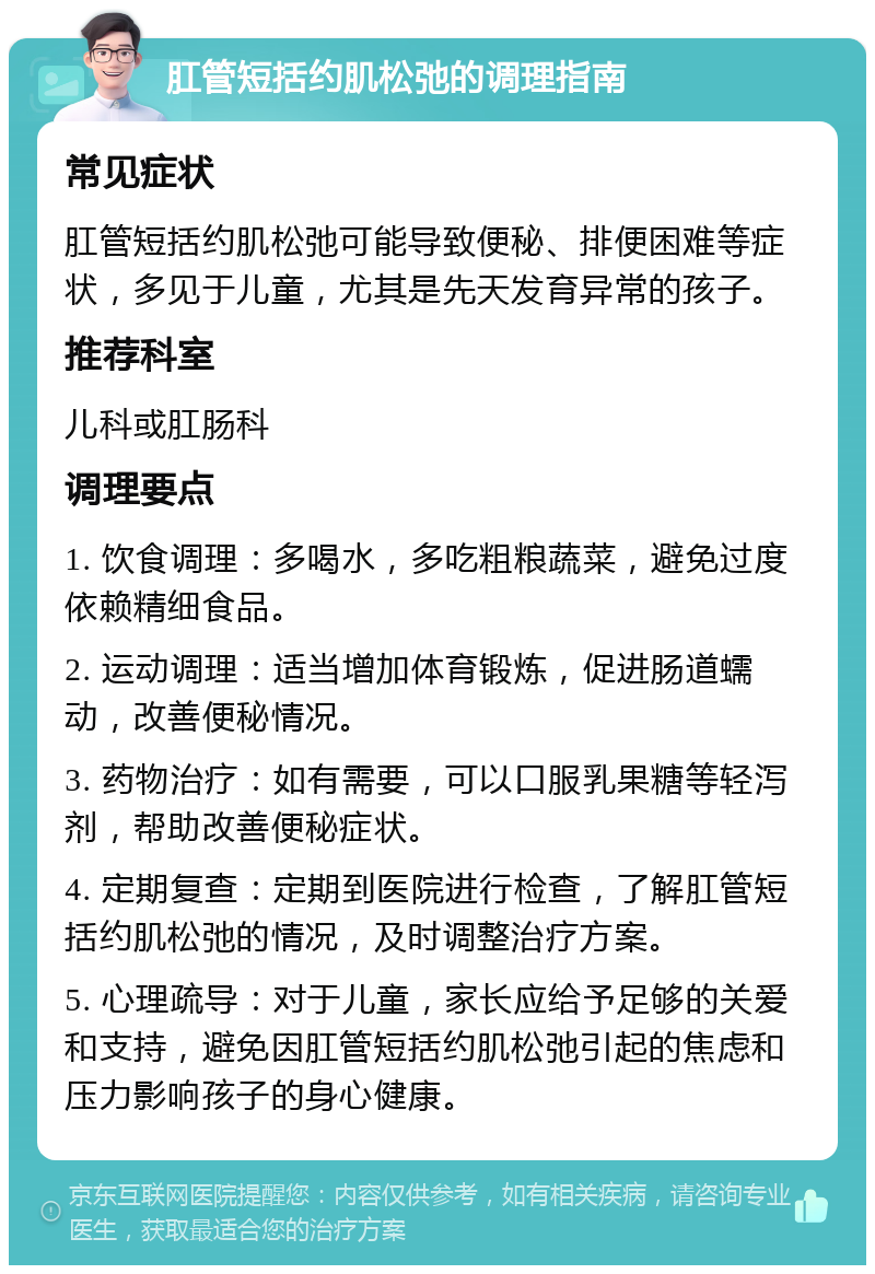 肛管短括约肌松弛的调理指南 常见症状 肛管短括约肌松弛可能导致便秘、排便困难等症状，多见于儿童，尤其是先天发育异常的孩子。 推荐科室 儿科或肛肠科 调理要点 1. 饮食调理：多喝水，多吃粗粮蔬菜，避免过度依赖精细食品。 2. 运动调理：适当增加体育锻炼，促进肠道蠕动，改善便秘情况。 3. 药物治疗：如有需要，可以口服乳果糖等轻泻剂，帮助改善便秘症状。 4. 定期复查：定期到医院进行检查，了解肛管短括约肌松弛的情况，及时调整治疗方案。 5. 心理疏导：对于儿童，家长应给予足够的关爱和支持，避免因肛管短括约肌松弛引起的焦虑和压力影响孩子的身心健康。