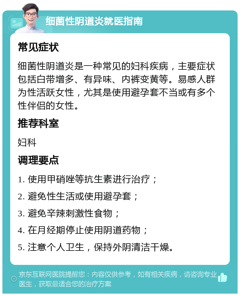 细菌性阴道炎就医指南 常见症状 细菌性阴道炎是一种常见的妇科疾病，主要症状包括白带增多、有异味、内裤变黄等。易感人群为性活跃女性，尤其是使用避孕套不当或有多个性伴侣的女性。 推荐科室 妇科 调理要点 1. 使用甲硝唑等抗生素进行治疗； 2. 避免性生活或使用避孕套； 3. 避免辛辣刺激性食物； 4. 在月经期停止使用阴道药物； 5. 注意个人卫生，保持外阴清洁干燥。