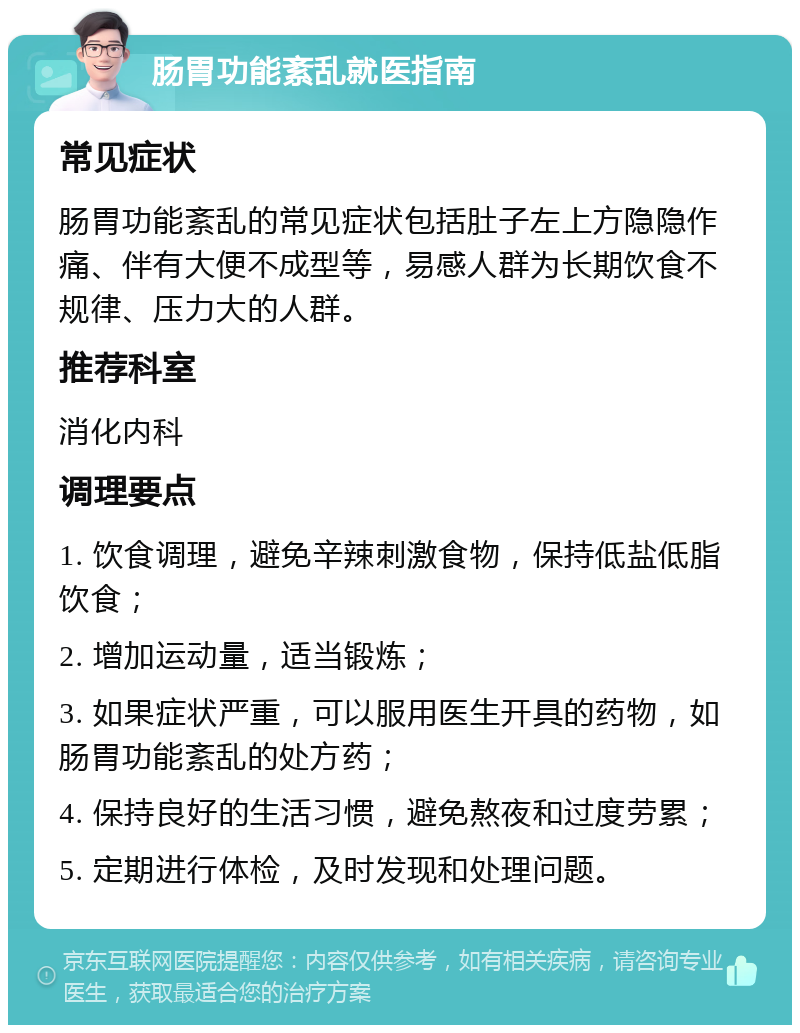 肠胃功能紊乱就医指南 常见症状 肠胃功能紊乱的常见症状包括肚子左上方隐隐作痛、伴有大便不成型等，易感人群为长期饮食不规律、压力大的人群。 推荐科室 消化内科 调理要点 1. 饮食调理，避免辛辣刺激食物，保持低盐低脂饮食； 2. 增加运动量，适当锻炼； 3. 如果症状严重，可以服用医生开具的药物，如肠胃功能紊乱的处方药； 4. 保持良好的生活习惯，避免熬夜和过度劳累； 5. 定期进行体检，及时发现和处理问题。