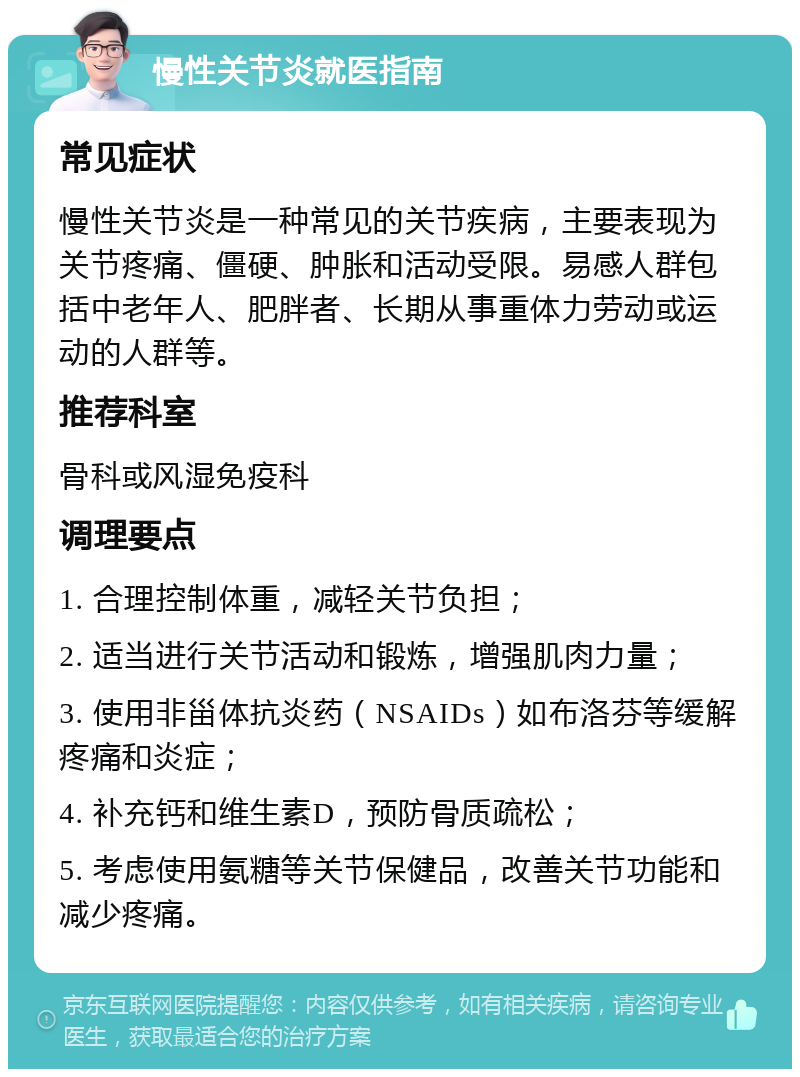 慢性关节炎就医指南 常见症状 慢性关节炎是一种常见的关节疾病，主要表现为关节疼痛、僵硬、肿胀和活动受限。易感人群包括中老年人、肥胖者、长期从事重体力劳动或运动的人群等。 推荐科室 骨科或风湿免疫科 调理要点 1. 合理控制体重，减轻关节负担； 2. 适当进行关节活动和锻炼，增强肌肉力量； 3. 使用非甾体抗炎药（NSAIDs）如布洛芬等缓解疼痛和炎症； 4. 补充钙和维生素D，预防骨质疏松； 5. 考虑使用氨糖等关节保健品，改善关节功能和减少疼痛。