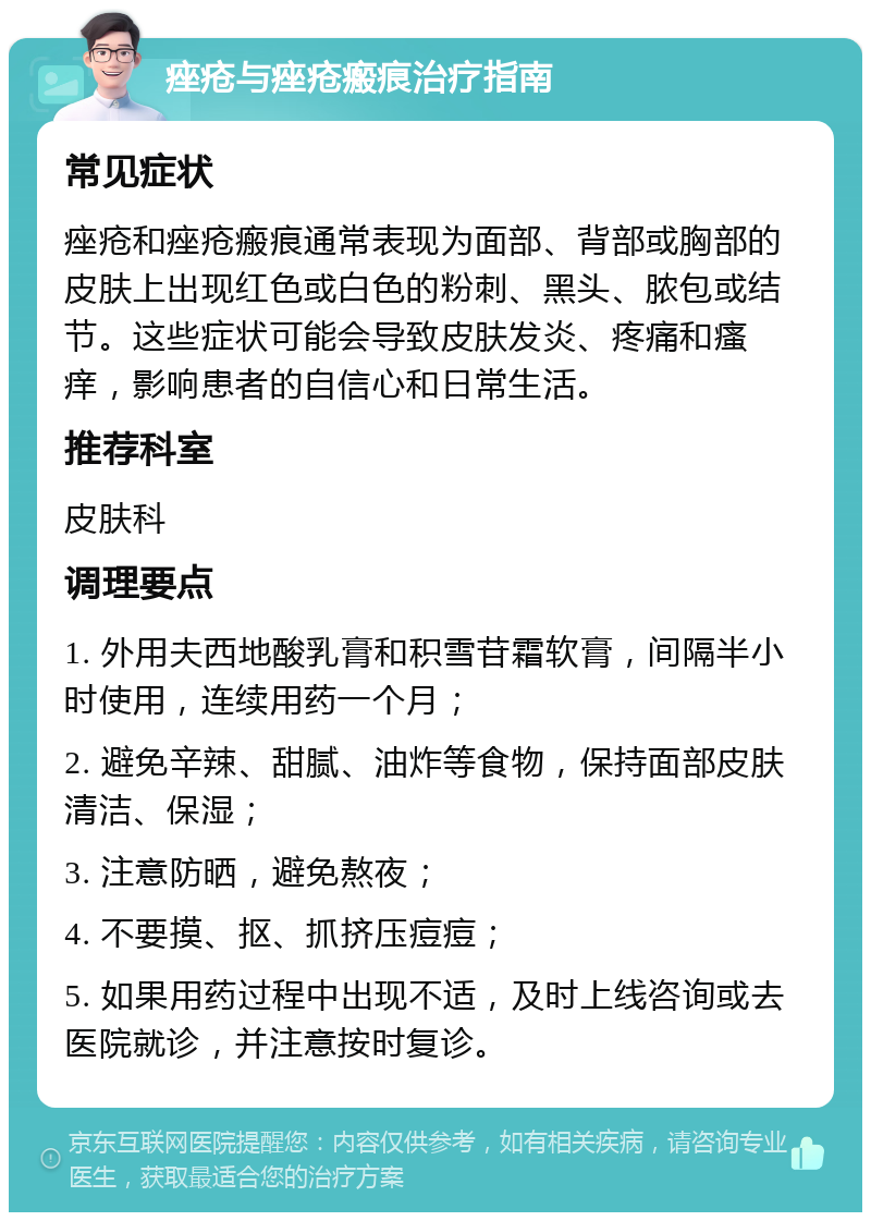 痤疮与痤疮瘢痕治疗指南 常见症状 痤疮和痤疮瘢痕通常表现为面部、背部或胸部的皮肤上出现红色或白色的粉刺、黑头、脓包或结节。这些症状可能会导致皮肤发炎、疼痛和瘙痒，影响患者的自信心和日常生活。 推荐科室 皮肤科 调理要点 1. 外用夫西地酸乳膏和积雪苷霜软膏，间隔半小时使用，连续用药一个月； 2. 避免辛辣、甜腻、油炸等食物，保持面部皮肤清洁、保湿； 3. 注意防晒，避免熬夜； 4. 不要摸、抠、抓挤压痘痘； 5. 如果用药过程中出现不适，及时上线咨询或去医院就诊，并注意按时复诊。