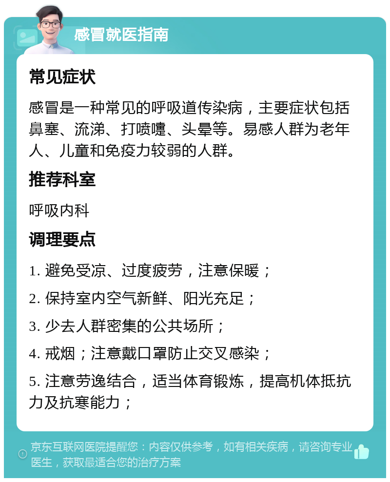 感冒就医指南 常见症状 感冒是一种常见的呼吸道传染病，主要症状包括鼻塞、流涕、打喷嚏、头晕等。易感人群为老年人、儿童和免疫力较弱的人群。 推荐科室 呼吸内科 调理要点 1. 避免受凉、过度疲劳，注意保暖； 2. 保持室内空气新鲜、阳光充足； 3. 少去人群密集的公共场所； 4. 戒烟；注意戴口罩防止交叉感染； 5. 注意劳逸结合，适当体育锻炼，提高机体抵抗力及抗寒能力；