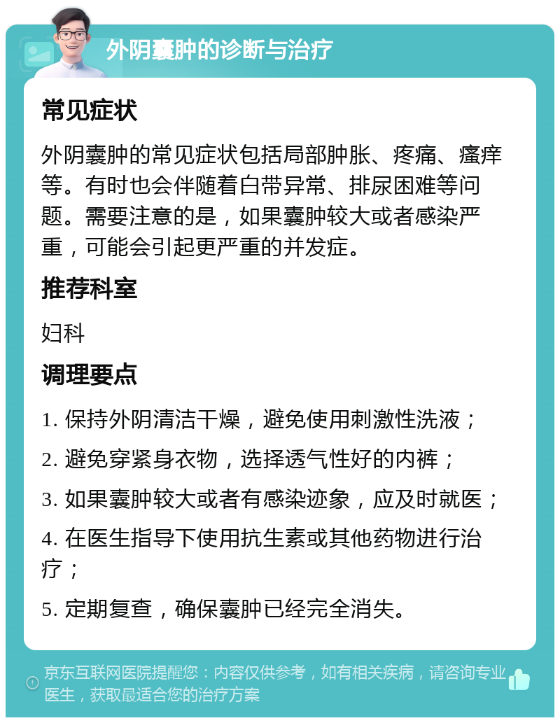 外阴囊肿的诊断与治疗 常见症状 外阴囊肿的常见症状包括局部肿胀、疼痛、瘙痒等。有时也会伴随着白带异常、排尿困难等问题。需要注意的是，如果囊肿较大或者感染严重，可能会引起更严重的并发症。 推荐科室 妇科 调理要点 1. 保持外阴清洁干燥，避免使用刺激性洗液； 2. 避免穿紧身衣物，选择透气性好的内裤； 3. 如果囊肿较大或者有感染迹象，应及时就医； 4. 在医生指导下使用抗生素或其他药物进行治疗； 5. 定期复查，确保囊肿已经完全消失。