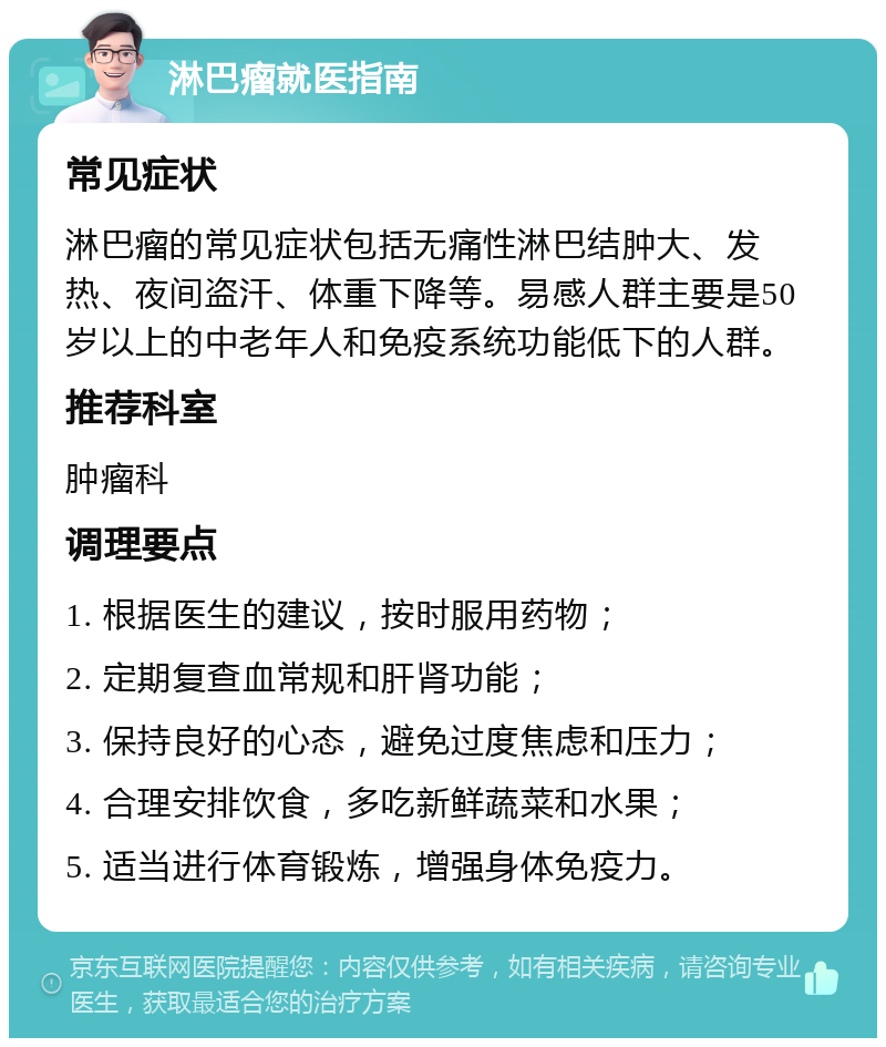 淋巴瘤就医指南 常见症状 淋巴瘤的常见症状包括无痛性淋巴结肿大、发热、夜间盗汗、体重下降等。易感人群主要是50岁以上的中老年人和免疫系统功能低下的人群。 推荐科室 肿瘤科 调理要点 1. 根据医生的建议，按时服用药物； 2. 定期复查血常规和肝肾功能； 3. 保持良好的心态，避免过度焦虑和压力； 4. 合理安排饮食，多吃新鲜蔬菜和水果； 5. 适当进行体育锻炼，增强身体免疫力。