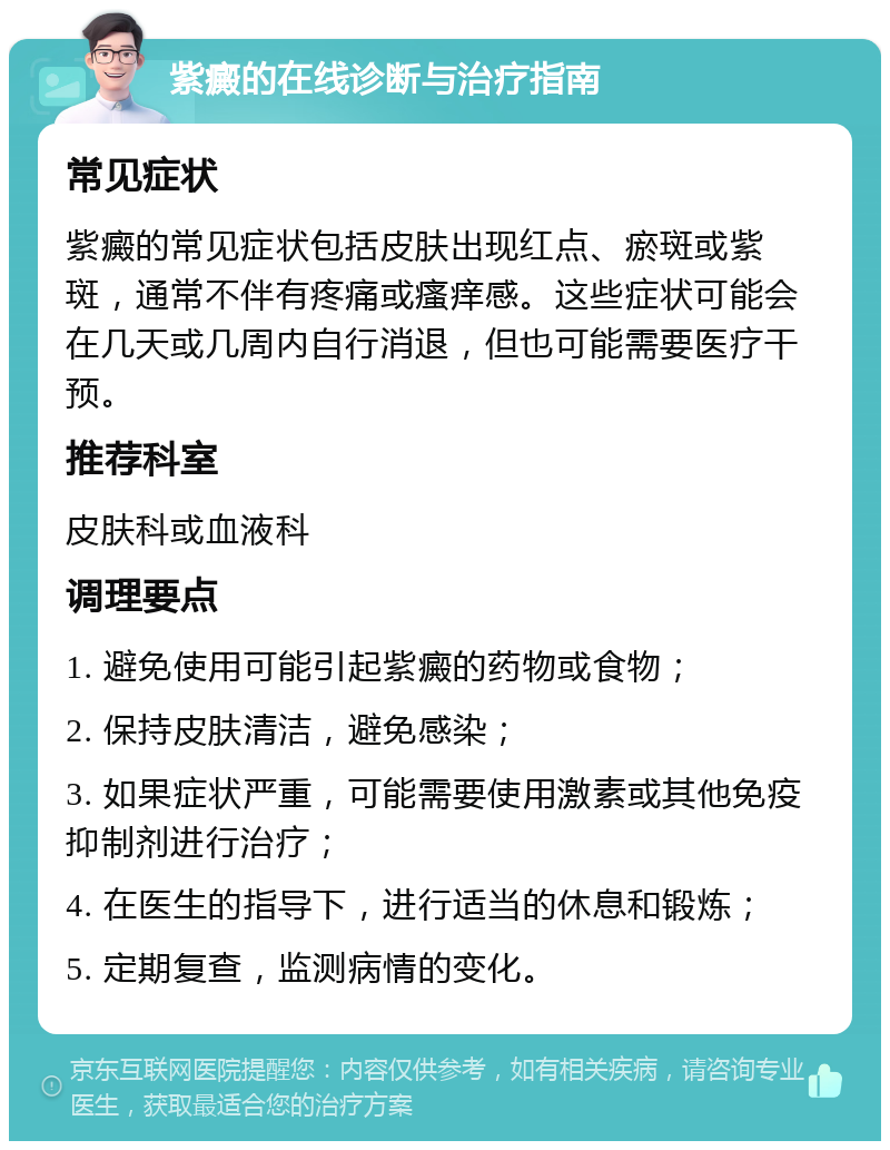 紫癜的在线诊断与治疗指南 常见症状 紫癜的常见症状包括皮肤出现红点、瘀斑或紫斑，通常不伴有疼痛或瘙痒感。这些症状可能会在几天或几周内自行消退，但也可能需要医疗干预。 推荐科室 皮肤科或血液科 调理要点 1. 避免使用可能引起紫癜的药物或食物； 2. 保持皮肤清洁，避免感染； 3. 如果症状严重，可能需要使用激素或其他免疫抑制剂进行治疗； 4. 在医生的指导下，进行适当的休息和锻炼； 5. 定期复查，监测病情的变化。