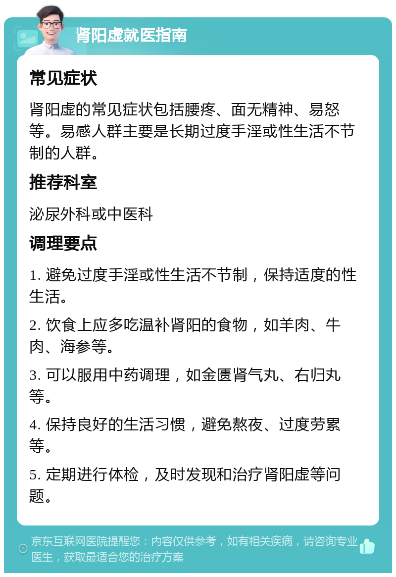 肾阳虚就医指南 常见症状 肾阳虚的常见症状包括腰疼、面无精神、易怒等。易感人群主要是长期过度手淫或性生活不节制的人群。 推荐科室 泌尿外科或中医科 调理要点 1. 避免过度手淫或性生活不节制，保持适度的性生活。 2. 饮食上应多吃温补肾阳的食物，如羊肉、牛肉、海参等。 3. 可以服用中药调理，如金匮肾气丸、右归丸等。 4. 保持良好的生活习惯，避免熬夜、过度劳累等。 5. 定期进行体检，及时发现和治疗肾阳虚等问题。