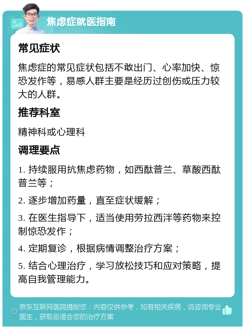 焦虑症就医指南 常见症状 焦虑症的常见症状包括不敢出门、心率加快、惊恐发作等，易感人群主要是经历过创伤或压力较大的人群。 推荐科室 精神科或心理科 调理要点 1. 持续服用抗焦虑药物，如西酞普兰、草酸西酞普兰等； 2. 逐步增加药量，直至症状缓解； 3. 在医生指导下，适当使用劳拉西泮等药物来控制惊恐发作； 4. 定期复诊，根据病情调整治疗方案； 5. 结合心理治疗，学习放松技巧和应对策略，提高自我管理能力。