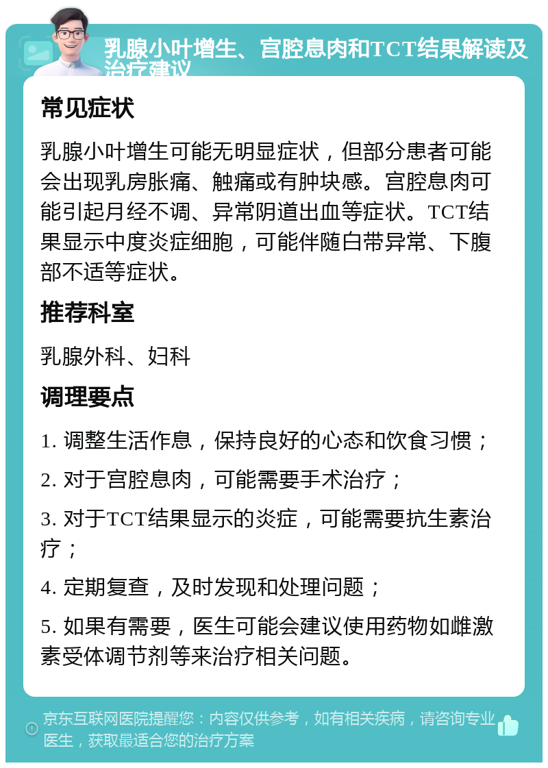 乳腺小叶增生、宫腔息肉和TCT结果解读及治疗建议 常见症状 乳腺小叶增生可能无明显症状，但部分患者可能会出现乳房胀痛、触痛或有肿块感。宫腔息肉可能引起月经不调、异常阴道出血等症状。TCT结果显示中度炎症细胞，可能伴随白带异常、下腹部不适等症状。 推荐科室 乳腺外科、妇科 调理要点 1. 调整生活作息，保持良好的心态和饮食习惯； 2. 对于宫腔息肉，可能需要手术治疗； 3. 对于TCT结果显示的炎症，可能需要抗生素治疗； 4. 定期复查，及时发现和处理问题； 5. 如果有需要，医生可能会建议使用药物如雌激素受体调节剂等来治疗相关问题。