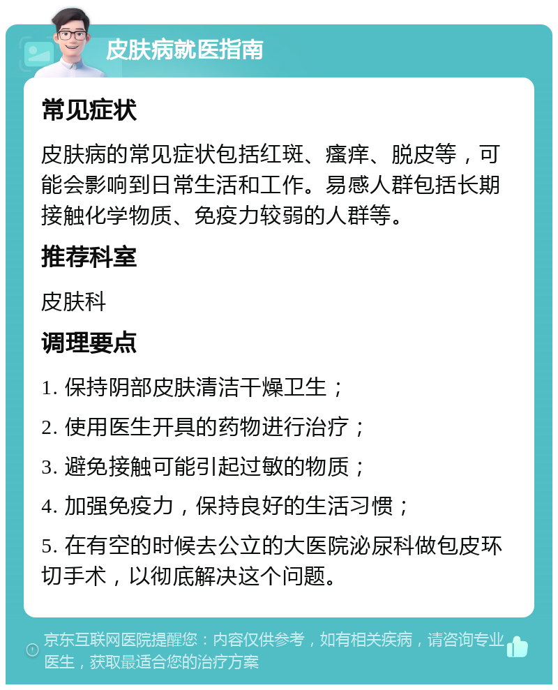 皮肤病就医指南 常见症状 皮肤病的常见症状包括红斑、瘙痒、脱皮等，可能会影响到日常生活和工作。易感人群包括长期接触化学物质、免疫力较弱的人群等。 推荐科室 皮肤科 调理要点 1. 保持阴部皮肤清洁干燥卫生； 2. 使用医生开具的药物进行治疗； 3. 避免接触可能引起过敏的物质； 4. 加强免疫力，保持良好的生活习惯； 5. 在有空的时候去公立的大医院泌尿科做包皮环切手术，以彻底解决这个问题。