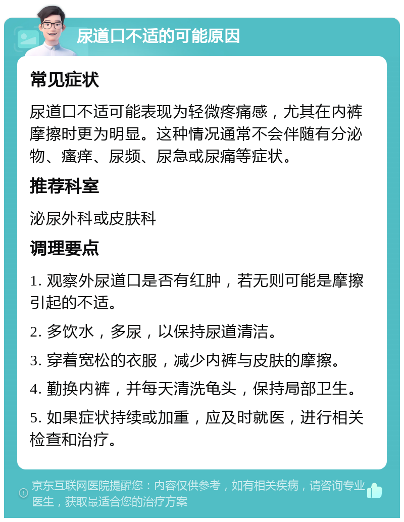 尿道口不适的可能原因 常见症状 尿道口不适可能表现为轻微疼痛感，尤其在内裤摩擦时更为明显。这种情况通常不会伴随有分泌物、瘙痒、尿频、尿急或尿痛等症状。 推荐科室 泌尿外科或皮肤科 调理要点 1. 观察外尿道口是否有红肿，若无则可能是摩擦引起的不适。 2. 多饮水，多尿，以保持尿道清洁。 3. 穿着宽松的衣服，减少内裤与皮肤的摩擦。 4. 勤换内裤，并每天清洗龟头，保持局部卫生。 5. 如果症状持续或加重，应及时就医，进行相关检查和治疗。