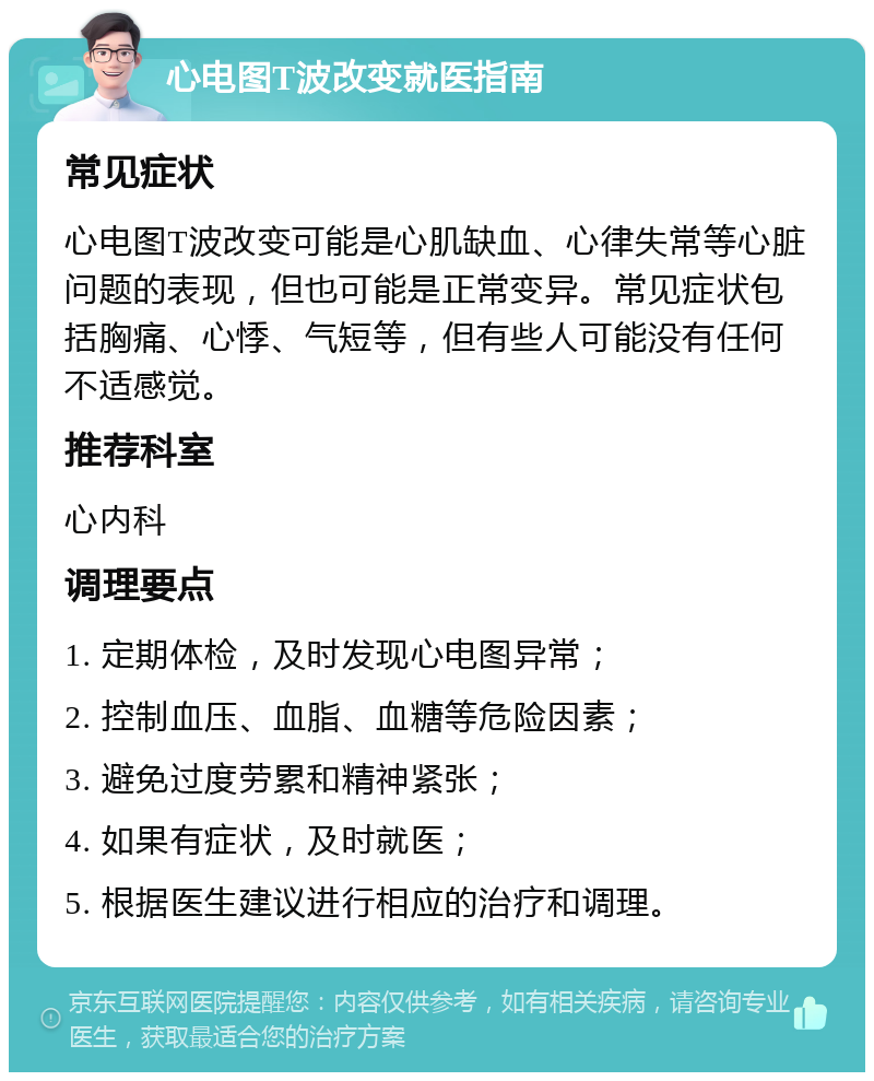 心电图T波改变就医指南 常见症状 心电图T波改变可能是心肌缺血、心律失常等心脏问题的表现，但也可能是正常变异。常见症状包括胸痛、心悸、气短等，但有些人可能没有任何不适感觉。 推荐科室 心内科 调理要点 1. 定期体检，及时发现心电图异常； 2. 控制血压、血脂、血糖等危险因素； 3. 避免过度劳累和精神紧张； 4. 如果有症状，及时就医； 5. 根据医生建议进行相应的治疗和调理。