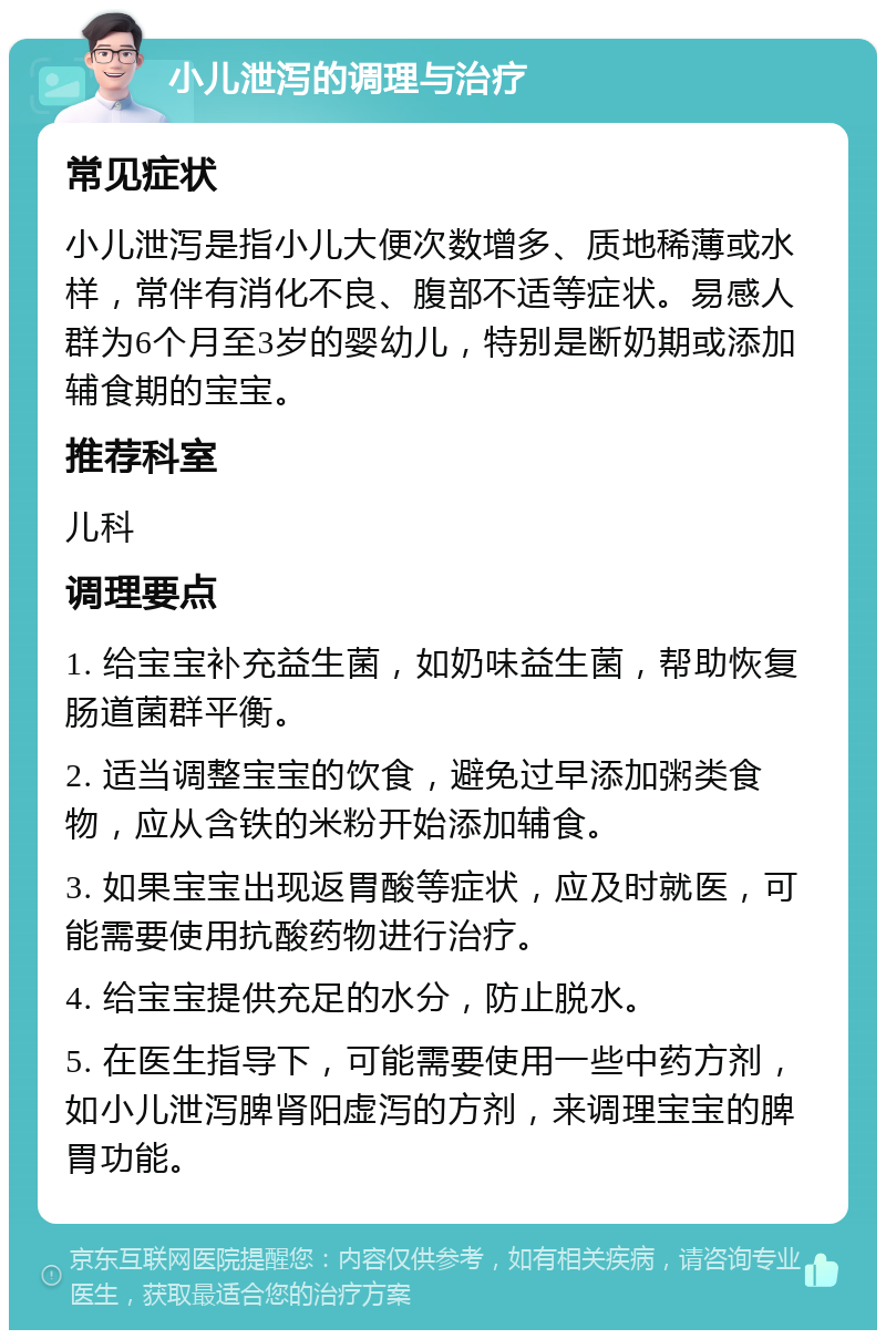 小儿泄泻的调理与治疗 常见症状 小儿泄泻是指小儿大便次数增多、质地稀薄或水样，常伴有消化不良、腹部不适等症状。易感人群为6个月至3岁的婴幼儿，特别是断奶期或添加辅食期的宝宝。 推荐科室 儿科 调理要点 1. 给宝宝补充益生菌，如奶味益生菌，帮助恢复肠道菌群平衡。 2. 适当调整宝宝的饮食，避免过早添加粥类食物，应从含铁的米粉开始添加辅食。 3. 如果宝宝出现返胃酸等症状，应及时就医，可能需要使用抗酸药物进行治疗。 4. 给宝宝提供充足的水分，防止脱水。 5. 在医生指导下，可能需要使用一些中药方剂，如小儿泄泻脾肾阳虚泻的方剂，来调理宝宝的脾胃功能。