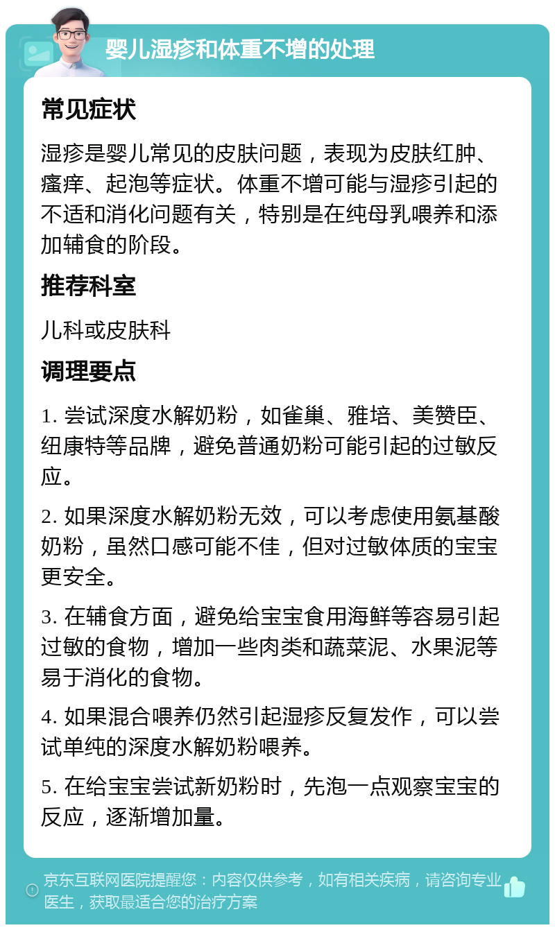 婴儿湿疹和体重不增的处理 常见症状 湿疹是婴儿常见的皮肤问题，表现为皮肤红肿、瘙痒、起泡等症状。体重不增可能与湿疹引起的不适和消化问题有关，特别是在纯母乳喂养和添加辅食的阶段。 推荐科室 儿科或皮肤科 调理要点 1. 尝试深度水解奶粉，如雀巢、雅培、美赞臣、纽康特等品牌，避免普通奶粉可能引起的过敏反应。 2. 如果深度水解奶粉无效，可以考虑使用氨基酸奶粉，虽然口感可能不佳，但对过敏体质的宝宝更安全。 3. 在辅食方面，避免给宝宝食用海鲜等容易引起过敏的食物，增加一些肉类和蔬菜泥、水果泥等易于消化的食物。 4. 如果混合喂养仍然引起湿疹反复发作，可以尝试单纯的深度水解奶粉喂养。 5. 在给宝宝尝试新奶粉时，先泡一点观察宝宝的反应，逐渐增加量。