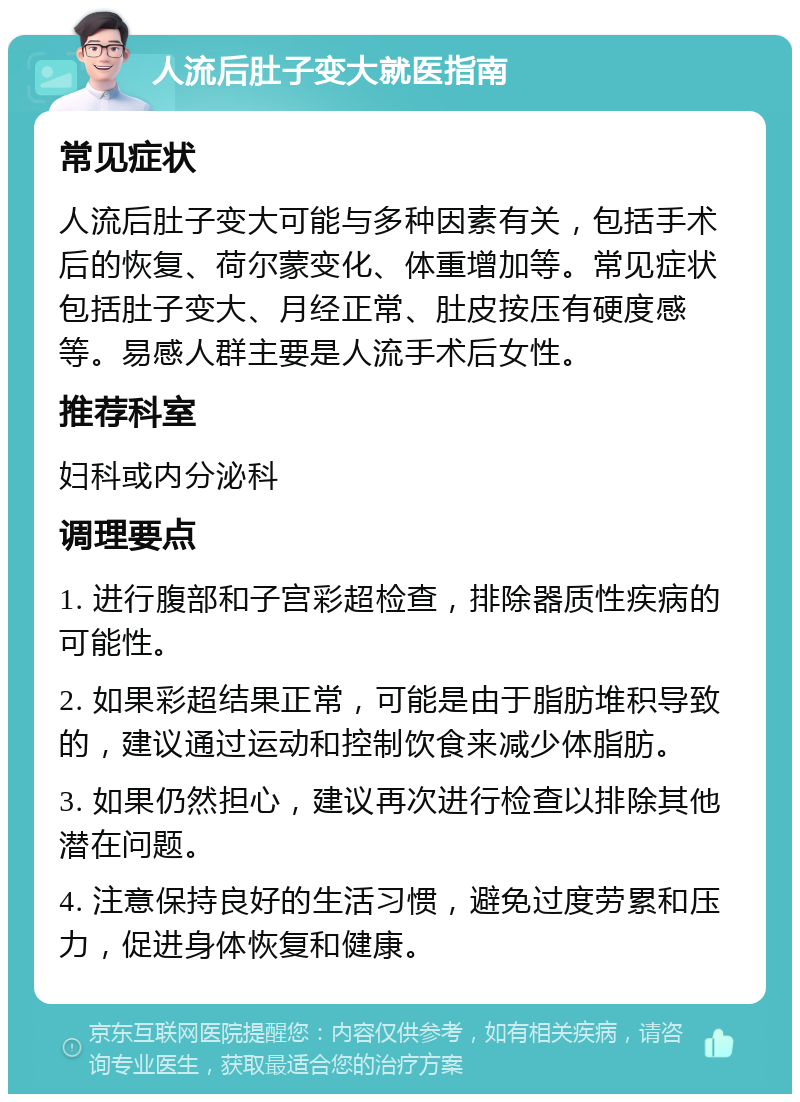 人流后肚子变大就医指南 常见症状 人流后肚子变大可能与多种因素有关，包括手术后的恢复、荷尔蒙变化、体重增加等。常见症状包括肚子变大、月经正常、肚皮按压有硬度感等。易感人群主要是人流手术后女性。 推荐科室 妇科或内分泌科 调理要点 1. 进行腹部和子宫彩超检查，排除器质性疾病的可能性。 2. 如果彩超结果正常，可能是由于脂肪堆积导致的，建议通过运动和控制饮食来减少体脂肪。 3. 如果仍然担心，建议再次进行检查以排除其他潜在问题。 4. 注意保持良好的生活习惯，避免过度劳累和压力，促进身体恢复和健康。