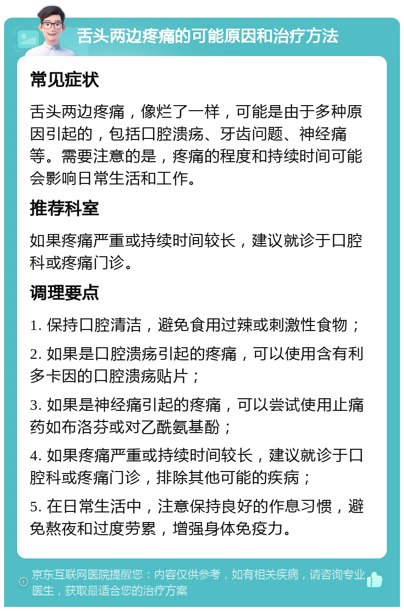 舌头两边疼痛的可能原因和治疗方法 常见症状 舌头两边疼痛，像烂了一样，可能是由于多种原因引起的，包括口腔溃疡、牙齿问题、神经痛等。需要注意的是，疼痛的程度和持续时间可能会影响日常生活和工作。 推荐科室 如果疼痛严重或持续时间较长，建议就诊于口腔科或疼痛门诊。 调理要点 1. 保持口腔清洁，避免食用过辣或刺激性食物； 2. 如果是口腔溃疡引起的疼痛，可以使用含有利多卡因的口腔溃疡贴片； 3. 如果是神经痛引起的疼痛，可以尝试使用止痛药如布洛芬或对乙酰氨基酚； 4. 如果疼痛严重或持续时间较长，建议就诊于口腔科或疼痛门诊，排除其他可能的疾病； 5. 在日常生活中，注意保持良好的作息习惯，避免熬夜和过度劳累，增强身体免疫力。