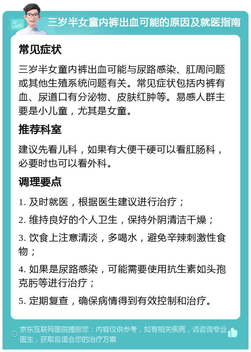 三岁半女童内裤出血可能的原因及就医指南 常见症状 三岁半女童内裤出血可能与尿路感染、肛周问题或其他生殖系统问题有关。常见症状包括内裤有血、尿道口有分泌物、皮肤红肿等。易感人群主要是小儿童，尤其是女童。 推荐科室 建议先看儿科，如果有大便干硬可以看肛肠科，必要时也可以看外科。 调理要点 1. 及时就医，根据医生建议进行治疗； 2. 维持良好的个人卫生，保持外阴清洁干燥； 3. 饮食上注意清淡，多喝水，避免辛辣刺激性食物； 4. 如果是尿路感染，可能需要使用抗生素如头孢克肟等进行治疗； 5. 定期复查，确保病情得到有效控制和治疗。