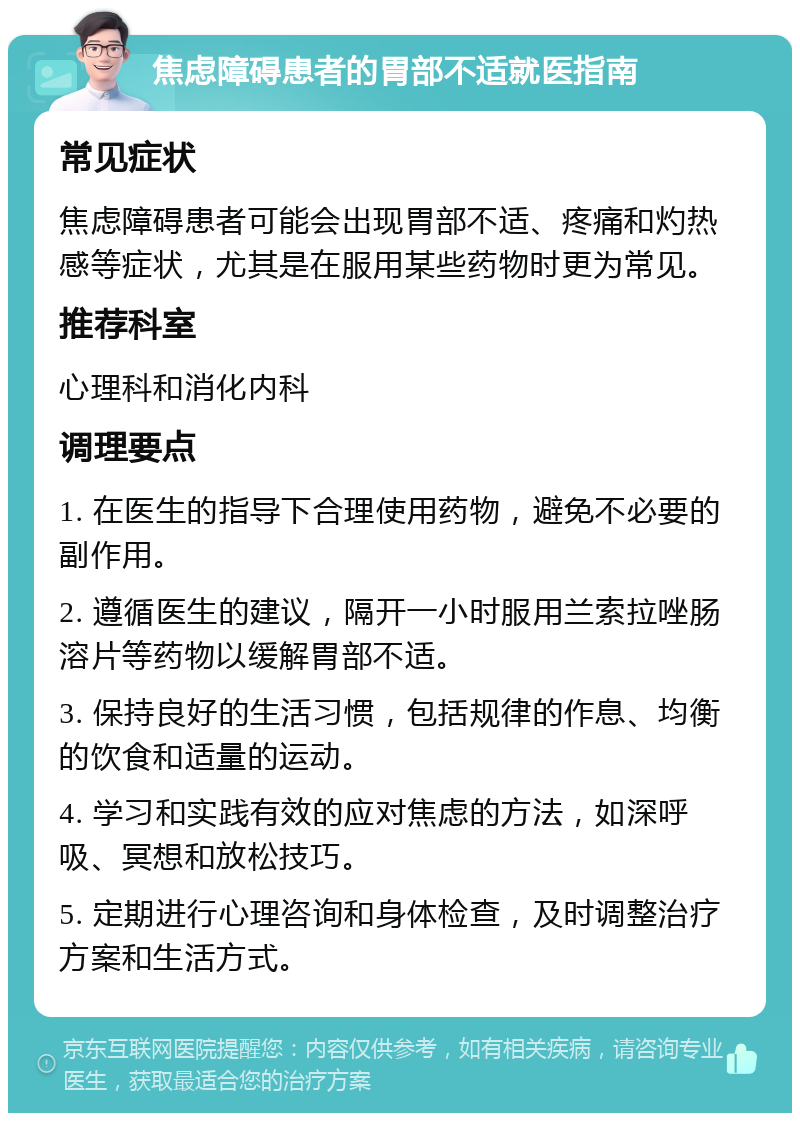 焦虑障碍患者的胃部不适就医指南 常见症状 焦虑障碍患者可能会出现胃部不适、疼痛和灼热感等症状，尤其是在服用某些药物时更为常见。 推荐科室 心理科和消化内科 调理要点 1. 在医生的指导下合理使用药物，避免不必要的副作用。 2. 遵循医生的建议，隔开一小时服用兰索拉唑肠溶片等药物以缓解胃部不适。 3. 保持良好的生活习惯，包括规律的作息、均衡的饮食和适量的运动。 4. 学习和实践有效的应对焦虑的方法，如深呼吸、冥想和放松技巧。 5. 定期进行心理咨询和身体检查，及时调整治疗方案和生活方式。