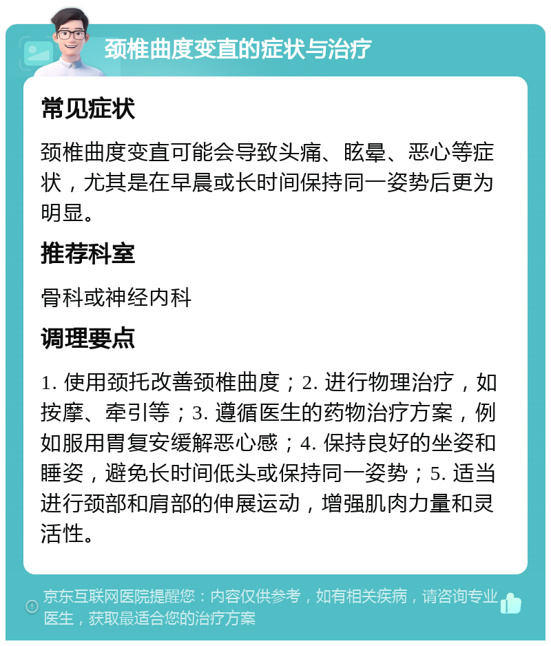 颈椎曲度变直的症状与治疗 常见症状 颈椎曲度变直可能会导致头痛、眩晕、恶心等症状，尤其是在早晨或长时间保持同一姿势后更为明显。 推荐科室 骨科或神经内科 调理要点 1. 使用颈托改善颈椎曲度；2. 进行物理治疗，如按摩、牵引等；3. 遵循医生的药物治疗方案，例如服用胃复安缓解恶心感；4. 保持良好的坐姿和睡姿，避免长时间低头或保持同一姿势；5. 适当进行颈部和肩部的伸展运动，增强肌肉力量和灵活性。