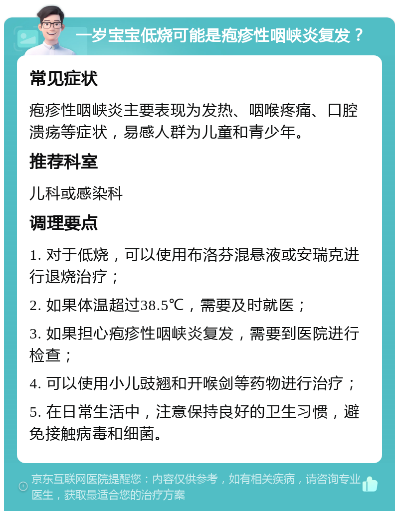 一岁宝宝低烧可能是疱疹性咽峡炎复发？ 常见症状 疱疹性咽峡炎主要表现为发热、咽喉疼痛、口腔溃疡等症状，易感人群为儿童和青少年。 推荐科室 儿科或感染科 调理要点 1. 对于低烧，可以使用布洛芬混悬液或安瑞克进行退烧治疗； 2. 如果体温超过38.5℃，需要及时就医； 3. 如果担心疱疹性咽峡炎复发，需要到医院进行检查； 4. 可以使用小儿豉翘和开喉剑等药物进行治疗； 5. 在日常生活中，注意保持良好的卫生习惯，避免接触病毒和细菌。