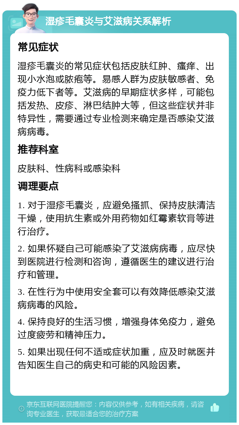 湿疹毛囊炎与艾滋病关系解析 常见症状 湿疹毛囊炎的常见症状包括皮肤红肿、瘙痒、出现小水泡或脓疱等。易感人群为皮肤敏感者、免疫力低下者等。艾滋病的早期症状多样，可能包括发热、皮疹、淋巴结肿大等，但这些症状并非特异性，需要通过专业检测来确定是否感染艾滋病病毒。 推荐科室 皮肤科、性病科或感染科 调理要点 1. 对于湿疹毛囊炎，应避免搔抓、保持皮肤清洁干燥，使用抗生素或外用药物如红霉素软膏等进行治疗。 2. 如果怀疑自己可能感染了艾滋病病毒，应尽快到医院进行检测和咨询，遵循医生的建议进行治疗和管理。 3. 在性行为中使用安全套可以有效降低感染艾滋病病毒的风险。 4. 保持良好的生活习惯，增强身体免疫力，避免过度疲劳和精神压力。 5. 如果出现任何不适或症状加重，应及时就医并告知医生自己的病史和可能的风险因素。