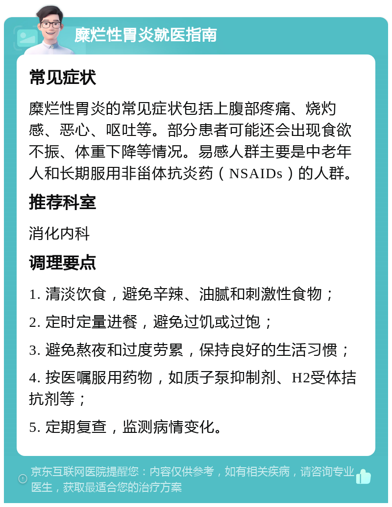 糜烂性胃炎就医指南 常见症状 糜烂性胃炎的常见症状包括上腹部疼痛、烧灼感、恶心、呕吐等。部分患者可能还会出现食欲不振、体重下降等情况。易感人群主要是中老年人和长期服用非甾体抗炎药（NSAIDs）的人群。 推荐科室 消化内科 调理要点 1. 清淡饮食，避免辛辣、油腻和刺激性食物； 2. 定时定量进餐，避免过饥或过饱； 3. 避免熬夜和过度劳累，保持良好的生活习惯； 4. 按医嘱服用药物，如质子泵抑制剂、H2受体拮抗剂等； 5. 定期复查，监测病情变化。