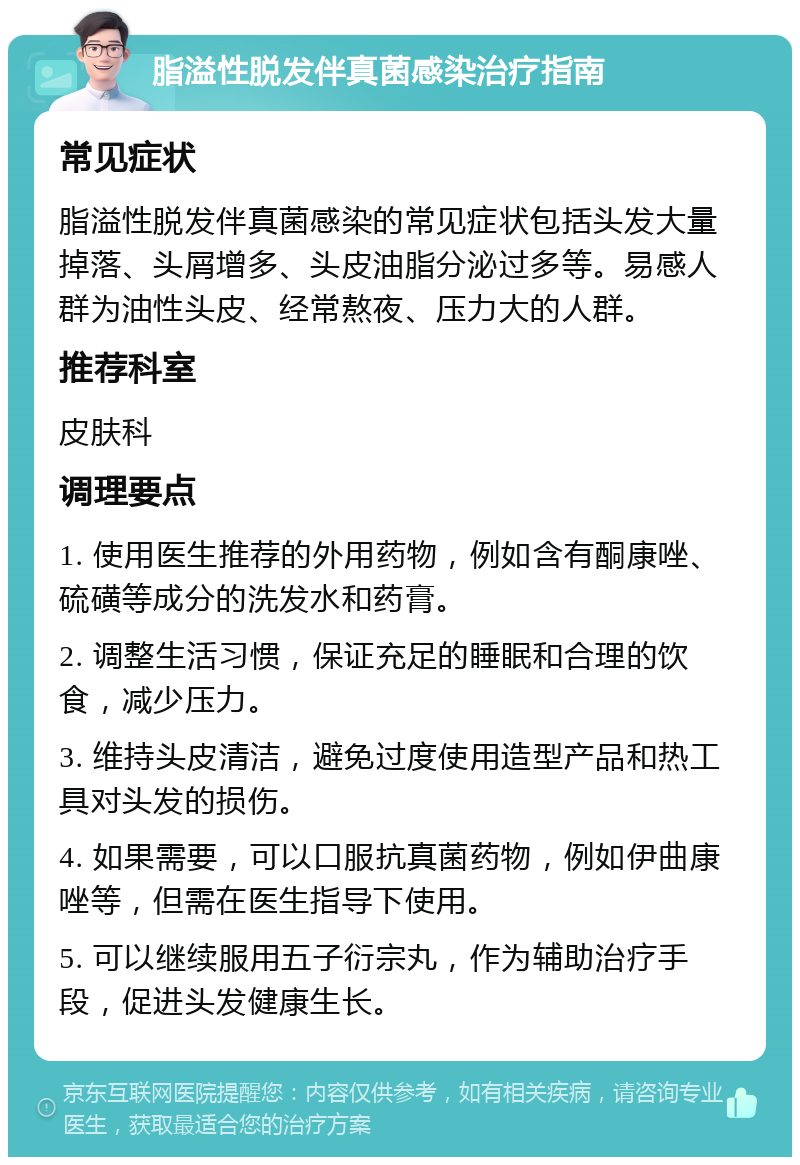 脂溢性脱发伴真菌感染治疗指南 常见症状 脂溢性脱发伴真菌感染的常见症状包括头发大量掉落、头屑增多、头皮油脂分泌过多等。易感人群为油性头皮、经常熬夜、压力大的人群。 推荐科室 皮肤科 调理要点 1. 使用医生推荐的外用药物，例如含有酮康唑、硫磺等成分的洗发水和药膏。 2. 调整生活习惯，保证充足的睡眠和合理的饮食，减少压力。 3. 维持头皮清洁，避免过度使用造型产品和热工具对头发的损伤。 4. 如果需要，可以口服抗真菌药物，例如伊曲康唑等，但需在医生指导下使用。 5. 可以继续服用五子衍宗丸，作为辅助治疗手段，促进头发健康生长。