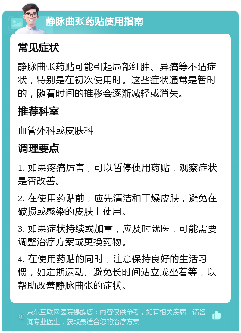 静脉曲张药贴使用指南 常见症状 静脉曲张药贴可能引起局部红肿、异痛等不适症状，特别是在初次使用时。这些症状通常是暂时的，随着时间的推移会逐渐减轻或消失。 推荐科室 血管外科或皮肤科 调理要点 1. 如果疼痛厉害，可以暂停使用药贴，观察症状是否改善。 2. 在使用药贴前，应先清洁和干燥皮肤，避免在破损或感染的皮肤上使用。 3. 如果症状持续或加重，应及时就医，可能需要调整治疗方案或更换药物。 4. 在使用药贴的同时，注意保持良好的生活习惯，如定期运动、避免长时间站立或坐着等，以帮助改善静脉曲张的症状。