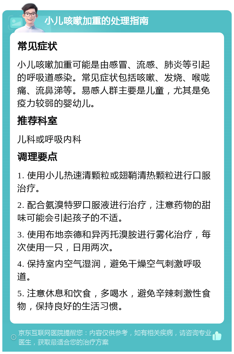 小儿咳嗽加重的处理指南 常见症状 小儿咳嗽加重可能是由感冒、流感、肺炎等引起的呼吸道感染。常见症状包括咳嗽、发烧、喉咙痛、流鼻涕等。易感人群主要是儿童，尤其是免疫力较弱的婴幼儿。 推荐科室 儿科或呼吸内科 调理要点 1. 使用小儿热速清颗粒或翅鞘清热颗粒进行口服治疗。 2. 配合氨溴特罗口服液进行治疗，注意药物的甜味可能会引起孩子的不适。 3. 使用布地奈德和异丙托溴胺进行雾化治疗，每次使用一只，日用两次。 4. 保持室内空气湿润，避免干燥空气刺激呼吸道。 5. 注意休息和饮食，多喝水，避免辛辣刺激性食物，保持良好的生活习惯。