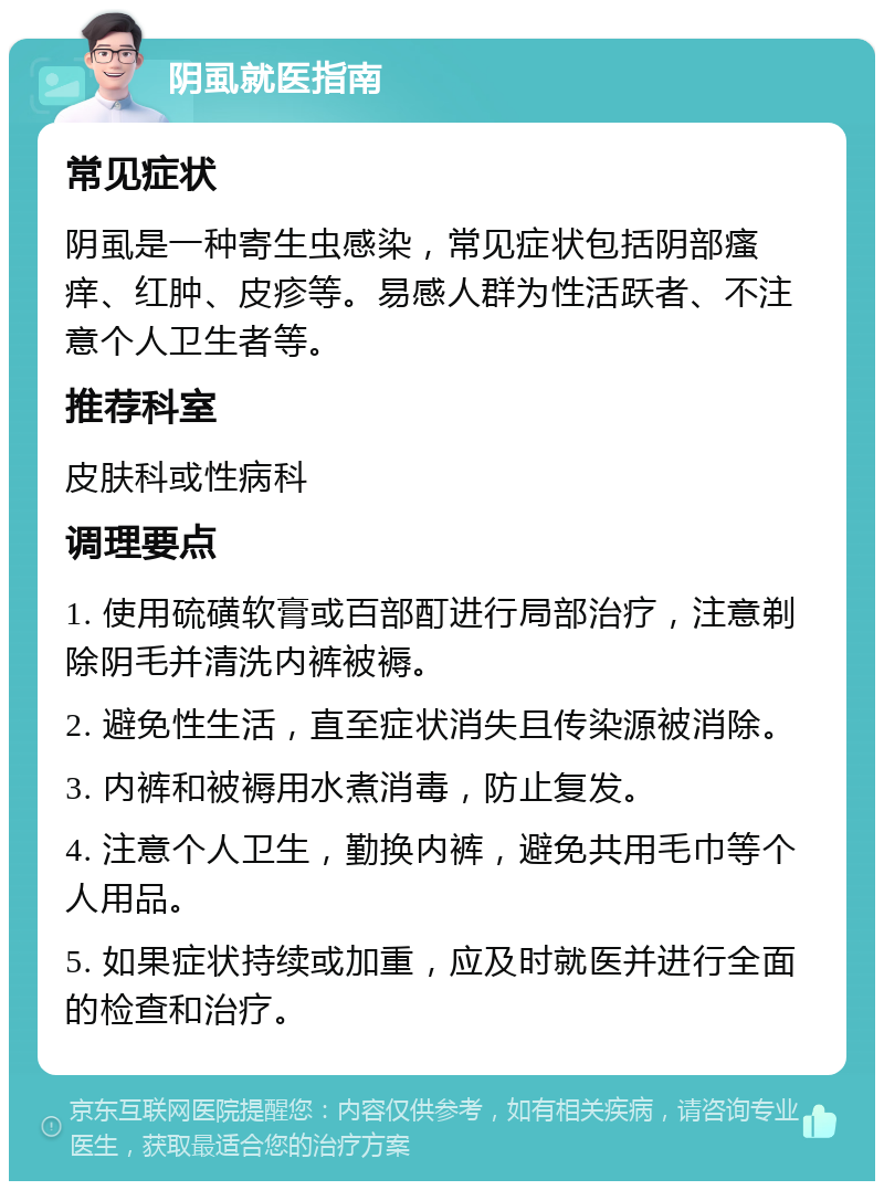 阴虱就医指南 常见症状 阴虱是一种寄生虫感染，常见症状包括阴部瘙痒、红肿、皮疹等。易感人群为性活跃者、不注意个人卫生者等。 推荐科室 皮肤科或性病科 调理要点 1. 使用硫磺软膏或百部酊进行局部治疗，注意剃除阴毛并清洗内裤被褥。 2. 避免性生活，直至症状消失且传染源被消除。 3. 内裤和被褥用水煮消毒，防止复发。 4. 注意个人卫生，勤换内裤，避免共用毛巾等个人用品。 5. 如果症状持续或加重，应及时就医并进行全面的检查和治疗。