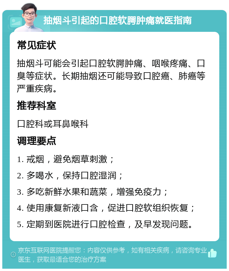 抽烟斗引起的口腔软腭肿痛就医指南 常见症状 抽烟斗可能会引起口腔软腭肿痛、咽喉疼痛、口臭等症状。长期抽烟还可能导致口腔癌、肺癌等严重疾病。 推荐科室 口腔科或耳鼻喉科 调理要点 1. 戒烟，避免烟草刺激； 2. 多喝水，保持口腔湿润； 3. 多吃新鲜水果和蔬菜，增强免疫力； 4. 使用康复新液口含，促进口腔软组织恢复； 5. 定期到医院进行口腔检查，及早发现问题。