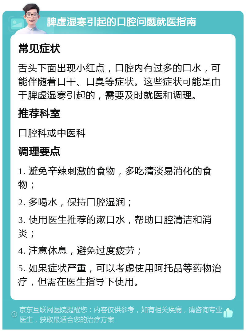 脾虚湿寒引起的口腔问题就医指南 常见症状 舌头下面出现小红点，口腔内有过多的口水，可能伴随着口干、口臭等症状。这些症状可能是由于脾虚湿寒引起的，需要及时就医和调理。 推荐科室 口腔科或中医科 调理要点 1. 避免辛辣刺激的食物，多吃清淡易消化的食物； 2. 多喝水，保持口腔湿润； 3. 使用医生推荐的漱口水，帮助口腔清洁和消炎； 4. 注意休息，避免过度疲劳； 5. 如果症状严重，可以考虑使用阿托品等药物治疗，但需在医生指导下使用。