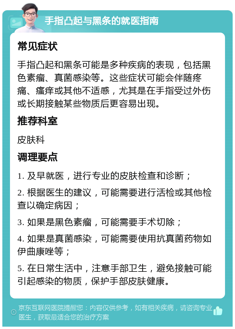 手指凸起与黑条的就医指南 常见症状 手指凸起和黑条可能是多种疾病的表现，包括黑色素瘤、真菌感染等。这些症状可能会伴随疼痛、瘙痒或其他不适感，尤其是在手指受过外伤或长期接触某些物质后更容易出现。 推荐科室 皮肤科 调理要点 1. 及早就医，进行专业的皮肤检查和诊断； 2. 根据医生的建议，可能需要进行活检或其他检查以确定病因； 3. 如果是黑色素瘤，可能需要手术切除； 4. 如果是真菌感染，可能需要使用抗真菌药物如伊曲康唑等； 5. 在日常生活中，注意手部卫生，避免接触可能引起感染的物质，保护手部皮肤健康。