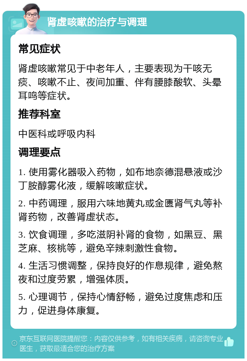 肾虚咳嗽的治疗与调理 常见症状 肾虚咳嗽常见于中老年人，主要表现为干咳无痰、咳嗽不止、夜间加重、伴有腰膝酸软、头晕耳鸣等症状。 推荐科室 中医科或呼吸内科 调理要点 1. 使用雾化器吸入药物，如布地奈德混悬液或沙丁胺醇雾化液，缓解咳嗽症状。 2. 中药调理，服用六味地黄丸或金匮肾气丸等补肾药物，改善肾虚状态。 3. 饮食调理，多吃滋阴补肾的食物，如黑豆、黑芝麻、核桃等，避免辛辣刺激性食物。 4. 生活习惯调整，保持良好的作息规律，避免熬夜和过度劳累，增强体质。 5. 心理调节，保持心情舒畅，避免过度焦虑和压力，促进身体康复。