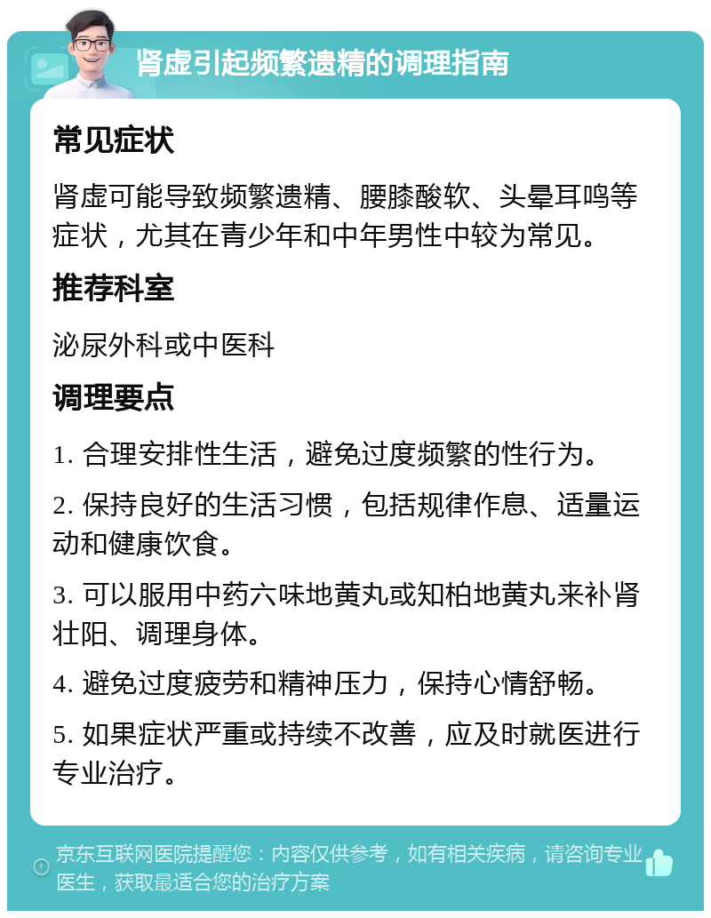 肾虚引起频繁遗精的调理指南 常见症状 肾虚可能导致频繁遗精、腰膝酸软、头晕耳鸣等症状，尤其在青少年和中年男性中较为常见。 推荐科室 泌尿外科或中医科 调理要点 1. 合理安排性生活，避免过度频繁的性行为。 2. 保持良好的生活习惯，包括规律作息、适量运动和健康饮食。 3. 可以服用中药六味地黄丸或知柏地黄丸来补肾壮阳、调理身体。 4. 避免过度疲劳和精神压力，保持心情舒畅。 5. 如果症状严重或持续不改善，应及时就医进行专业治疗。