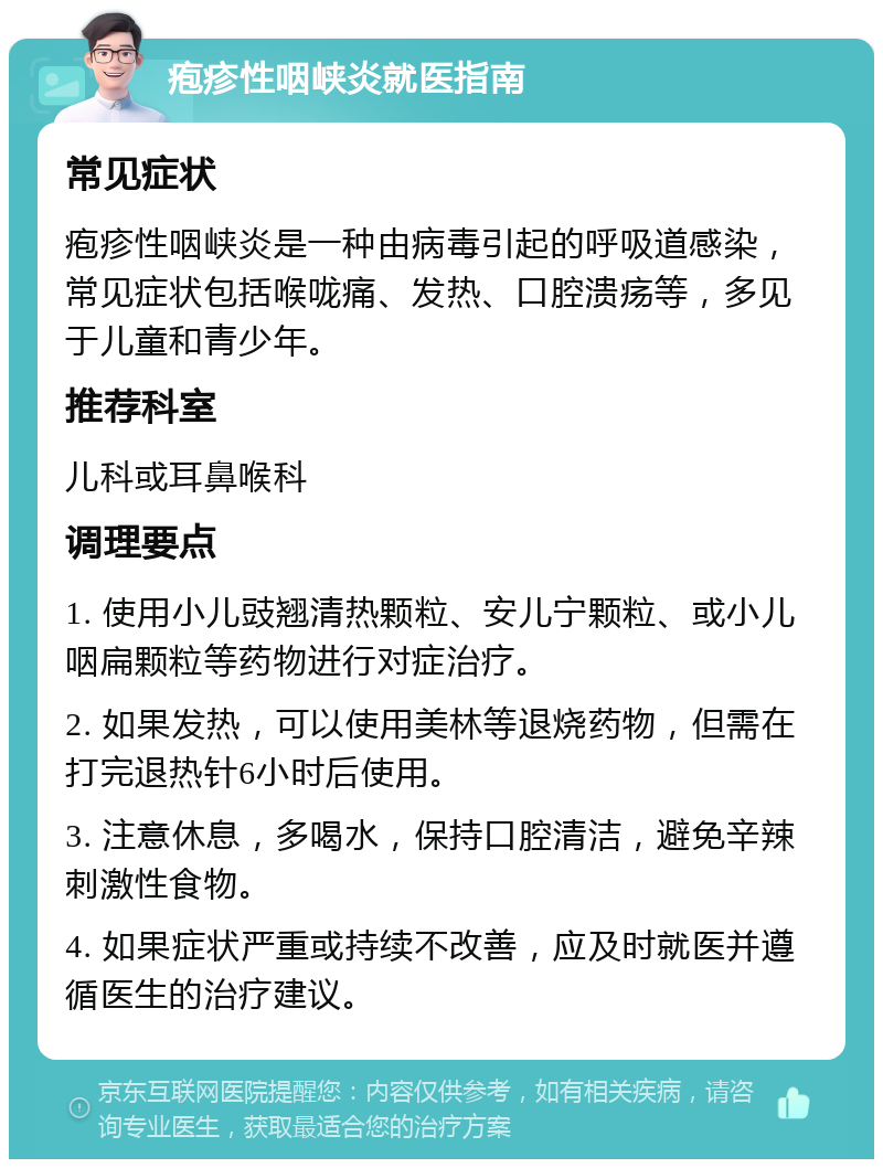 疱疹性咽峡炎就医指南 常见症状 疱疹性咽峡炎是一种由病毒引起的呼吸道感染，常见症状包括喉咙痛、发热、口腔溃疡等，多见于儿童和青少年。 推荐科室 儿科或耳鼻喉科 调理要点 1. 使用小儿豉翘清热颗粒、安儿宁颗粒、或小儿咽扁颗粒等药物进行对症治疗。 2. 如果发热，可以使用美林等退烧药物，但需在打完退热针6小时后使用。 3. 注意休息，多喝水，保持口腔清洁，避免辛辣刺激性食物。 4. 如果症状严重或持续不改善，应及时就医并遵循医生的治疗建议。