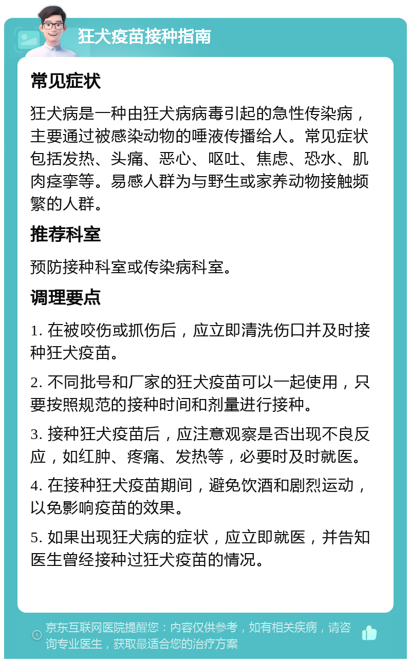 狂犬疫苗接种指南 常见症状 狂犬病是一种由狂犬病病毒引起的急性传染病，主要通过被感染动物的唾液传播给人。常见症状包括发热、头痛、恶心、呕吐、焦虑、恐水、肌肉痉挛等。易感人群为与野生或家养动物接触频繁的人群。 推荐科室 预防接种科室或传染病科室。 调理要点 1. 在被咬伤或抓伤后，应立即清洗伤口并及时接种狂犬疫苗。 2. 不同批号和厂家的狂犬疫苗可以一起使用，只要按照规范的接种时间和剂量进行接种。 3. 接种狂犬疫苗后，应注意观察是否出现不良反应，如红肿、疼痛、发热等，必要时及时就医。 4. 在接种狂犬疫苗期间，避免饮酒和剧烈运动，以免影响疫苗的效果。 5. 如果出现狂犬病的症状，应立即就医，并告知医生曾经接种过狂犬疫苗的情况。