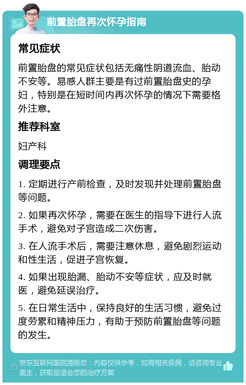 前置胎盘再次怀孕指南 常见症状 前置胎盘的常见症状包括无痛性阴道流血、胎动不安等。易感人群主要是有过前置胎盘史的孕妇，特别是在短时间内再次怀孕的情况下需要格外注意。 推荐科室 妇产科 调理要点 1. 定期进行产前检查，及时发现并处理前置胎盘等问题。 2. 如果再次怀孕，需要在医生的指导下进行人流手术，避免对子宫造成二次伤害。 3. 在人流手术后，需要注意休息，避免剧烈运动和性生活，促进子宫恢复。 4. 如果出现胎漏、胎动不安等症状，应及时就医，避免延误治疗。 5. 在日常生活中，保持良好的生活习惯，避免过度劳累和精神压力，有助于预防前置胎盘等问题的发生。