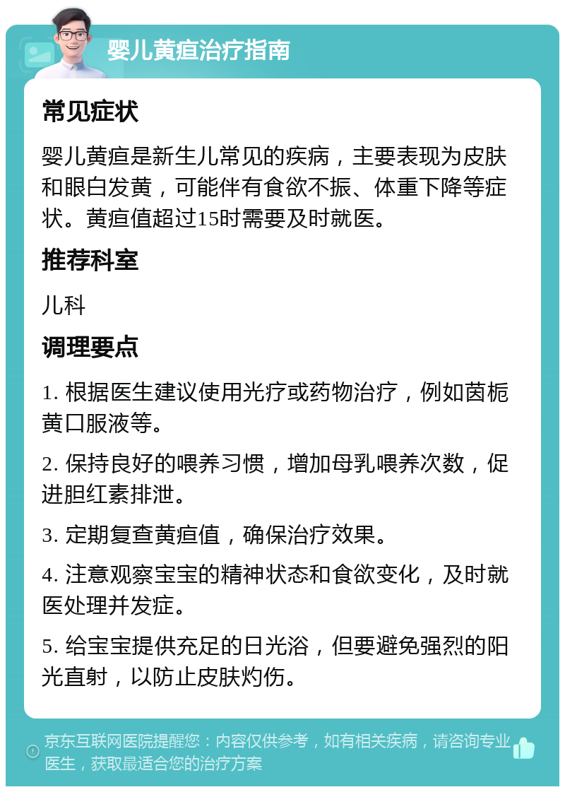 婴儿黄疸治疗指南 常见症状 婴儿黄疸是新生儿常见的疾病，主要表现为皮肤和眼白发黄，可能伴有食欲不振、体重下降等症状。黄疸值超过15时需要及时就医。 推荐科室 儿科 调理要点 1. 根据医生建议使用光疗或药物治疗，例如茵栀黄口服液等。 2. 保持良好的喂养习惯，增加母乳喂养次数，促进胆红素排泄。 3. 定期复查黄疸值，确保治疗效果。 4. 注意观察宝宝的精神状态和食欲变化，及时就医处理并发症。 5. 给宝宝提供充足的日光浴，但要避免强烈的阳光直射，以防止皮肤灼伤。