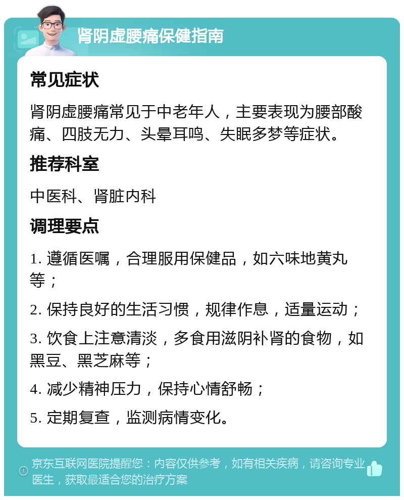 肾阴虚腰痛保健指南 常见症状 肾阴虚腰痛常见于中老年人，主要表现为腰部酸痛、四肢无力、头晕耳鸣、失眠多梦等症状。 推荐科室 中医科、肾脏内科 调理要点 1. 遵循医嘱，合理服用保健品，如六味地黄丸等； 2. 保持良好的生活习惯，规律作息，适量运动； 3. 饮食上注意清淡，多食用滋阴补肾的食物，如黑豆、黑芝麻等； 4. 减少精神压力，保持心情舒畅； 5. 定期复查，监测病情变化。