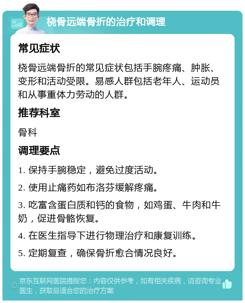 桡骨远端骨折的治疗和调理 常见症状 桡骨远端骨折的常见症状包括手腕疼痛、肿胀、变形和活动受限。易感人群包括老年人、运动员和从事重体力劳动的人群。 推荐科室 骨科 调理要点 1. 保持手腕稳定，避免过度活动。 2. 使用止痛药如布洛芬缓解疼痛。 3. 吃富含蛋白质和钙的食物，如鸡蛋、牛肉和牛奶，促进骨骼恢复。 4. 在医生指导下进行物理治疗和康复训练。 5. 定期复查，确保骨折愈合情况良好。