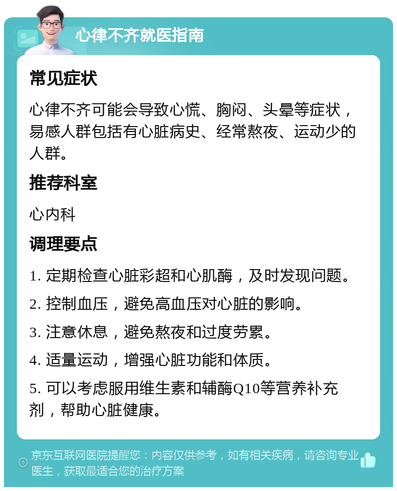 心律不齐就医指南 常见症状 心律不齐可能会导致心慌、胸闷、头晕等症状，易感人群包括有心脏病史、经常熬夜、运动少的人群。 推荐科室 心内科 调理要点 1. 定期检查心脏彩超和心肌酶，及时发现问题。 2. 控制血压，避免高血压对心脏的影响。 3. 注意休息，避免熬夜和过度劳累。 4. 适量运动，增强心脏功能和体质。 5. 可以考虑服用维生素和辅酶Q10等营养补充剂，帮助心脏健康。