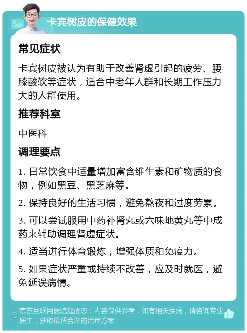 卡宾树皮的保健效果 常见症状 卡宾树皮被认为有助于改善肾虚引起的疲劳、腰膝酸软等症状，适合中老年人群和长期工作压力大的人群使用。 推荐科室 中医科 调理要点 1. 日常饮食中适量增加富含维生素和矿物质的食物，例如黑豆、黑芝麻等。 2. 保持良好的生活习惯，避免熬夜和过度劳累。 3. 可以尝试服用中药补肾丸或六味地黄丸等中成药来辅助调理肾虚症状。 4. 适当进行体育锻炼，增强体质和免疫力。 5. 如果症状严重或持续不改善，应及时就医，避免延误病情。