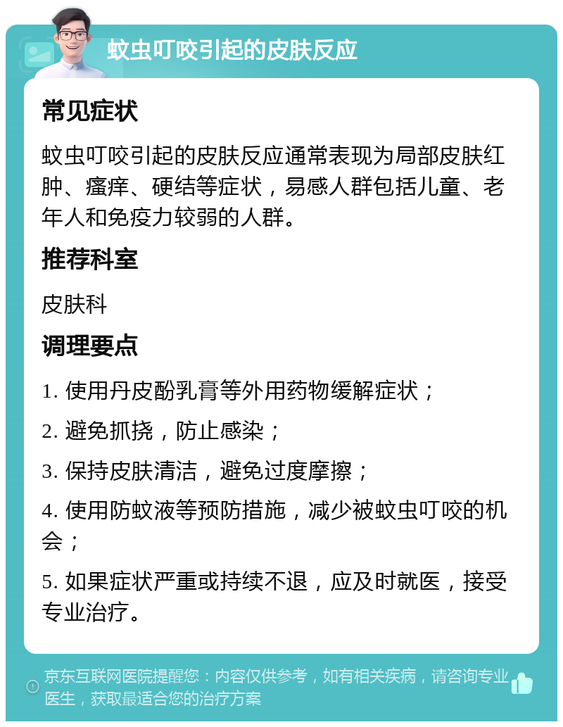 蚊虫叮咬引起的皮肤反应 常见症状 蚊虫叮咬引起的皮肤反应通常表现为局部皮肤红肿、瘙痒、硬结等症状，易感人群包括儿童、老年人和免疫力较弱的人群。 推荐科室 皮肤科 调理要点 1. 使用丹皮酚乳膏等外用药物缓解症状； 2. 避免抓挠，防止感染； 3. 保持皮肤清洁，避免过度摩擦； 4. 使用防蚊液等预防措施，减少被蚊虫叮咬的机会； 5. 如果症状严重或持续不退，应及时就医，接受专业治疗。