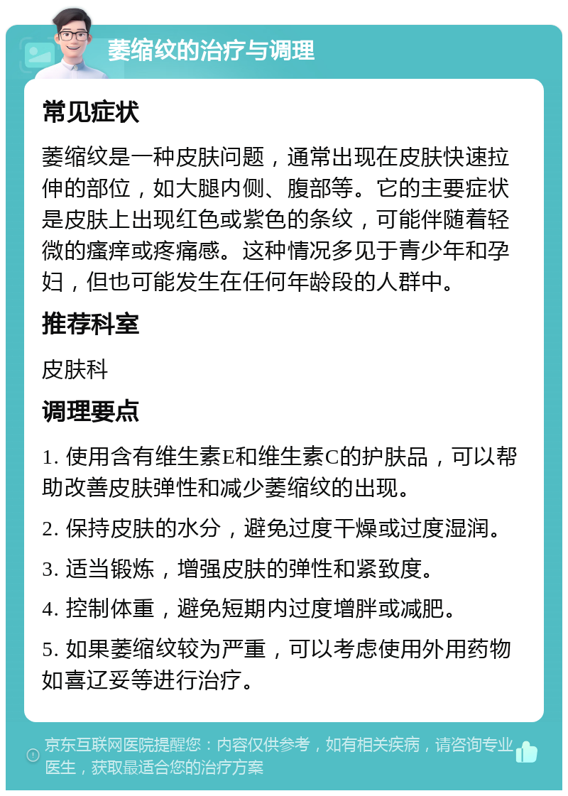 萎缩纹的治疗与调理 常见症状 萎缩纹是一种皮肤问题，通常出现在皮肤快速拉伸的部位，如大腿内侧、腹部等。它的主要症状是皮肤上出现红色或紫色的条纹，可能伴随着轻微的瘙痒或疼痛感。这种情况多见于青少年和孕妇，但也可能发生在任何年龄段的人群中。 推荐科室 皮肤科 调理要点 1. 使用含有维生素E和维生素C的护肤品，可以帮助改善皮肤弹性和减少萎缩纹的出现。 2. 保持皮肤的水分，避免过度干燥或过度湿润。 3. 适当锻炼，增强皮肤的弹性和紧致度。 4. 控制体重，避免短期内过度增胖或减肥。 5. 如果萎缩纹较为严重，可以考虑使用外用药物如喜辽妥等进行治疗。