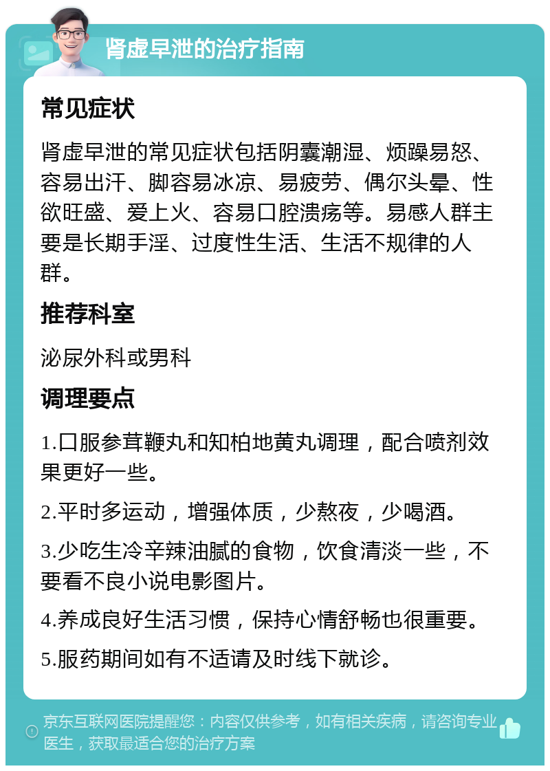 肾虚早泄的治疗指南 常见症状 肾虚早泄的常见症状包括阴囊潮湿、烦躁易怒、容易出汗、脚容易冰凉、易疲劳、偶尔头晕、性欲旺盛、爱上火、容易口腔溃疡等。易感人群主要是长期手淫、过度性生活、生活不规律的人群。 推荐科室 泌尿外科或男科 调理要点 1.口服参茸鞭丸和知柏地黄丸调理，配合喷剂效果更好一些。 2.平时多运动，增强体质，少熬夜，少喝酒。 3.少吃生冷辛辣油腻的食物，饮食清淡一些，不要看不良小说电影图片。 4.养成良好生活习惯，保持心情舒畅也很重要。 5.服药期间如有不适请及时线下就诊。