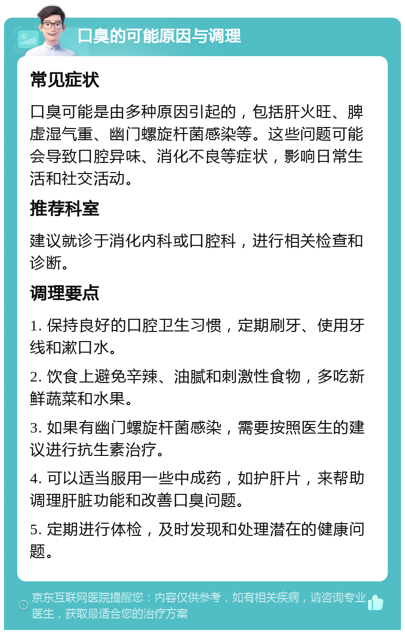 口臭的可能原因与调理 常见症状 口臭可能是由多种原因引起的，包括肝火旺、脾虚湿气重、幽门螺旋杆菌感染等。这些问题可能会导致口腔异味、消化不良等症状，影响日常生活和社交活动。 推荐科室 建议就诊于消化内科或口腔科，进行相关检查和诊断。 调理要点 1. 保持良好的口腔卫生习惯，定期刷牙、使用牙线和漱口水。 2. 饮食上避免辛辣、油腻和刺激性食物，多吃新鲜蔬菜和水果。 3. 如果有幽门螺旋杆菌感染，需要按照医生的建议进行抗生素治疗。 4. 可以适当服用一些中成药，如护肝片，来帮助调理肝脏功能和改善口臭问题。 5. 定期进行体检，及时发现和处理潜在的健康问题。