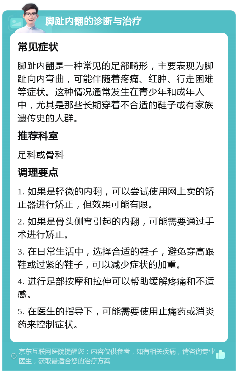 脚趾内翻的诊断与治疗 常见症状 脚趾内翻是一种常见的足部畸形，主要表现为脚趾向内弯曲，可能伴随着疼痛、红肿、行走困难等症状。这种情况通常发生在青少年和成年人中，尤其是那些长期穿着不合适的鞋子或有家族遗传史的人群。 推荐科室 足科或骨科 调理要点 1. 如果是轻微的内翻，可以尝试使用网上卖的矫正器进行矫正，但效果可能有限。 2. 如果是骨头侧弯引起的内翻，可能需要通过手术进行矫正。 3. 在日常生活中，选择合适的鞋子，避免穿高跟鞋或过紧的鞋子，可以减少症状的加重。 4. 进行足部按摩和拉伸可以帮助缓解疼痛和不适感。 5. 在医生的指导下，可能需要使用止痛药或消炎药来控制症状。